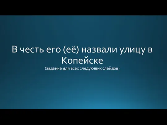 В честь его (её) назвали улицу в Копейске (задание для всех следующих слайдов)