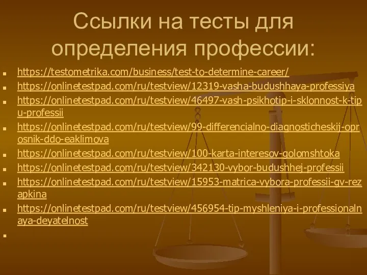 Ссылки на тесты для определения профессии: https://testometrika.com/business/test-to-determine-career/ https://onlinetestpad.com/ru/testview/12319-vasha-budushhaya-professiya https://onlinetestpad.com/ru/testview/46497-vash-psikhotip-i-sklonnost-k-tipu-professii https://onlinetestpad.com/ru/testview/99-differencialno-diagnosticheskij-oprosnik-ddo-eaklimova https://onlinetestpad.com/ru/testview/100-karta-interesov-golomshtoka https://onlinetestpad.com/ru/testview/342130-vybor-budushhej-professii https://onlinetestpad.com/ru/testview/15953-matrica-vybora-professii-gv-rezapkina https://onlinetestpad.com/ru/testview/456954-tip-myshleniya-i-professionalnaya-deyatelnost