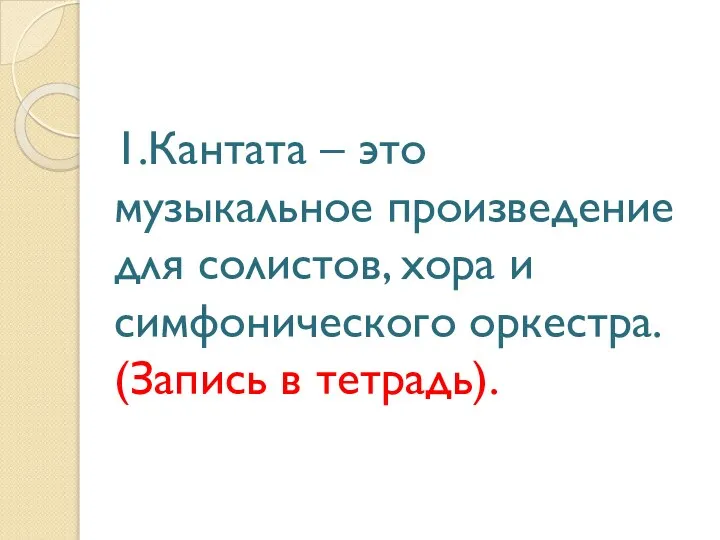 1.Кантата – это музыкальное произведение для солистов, хора и симфонического оркестра. (Запись в тетрадь).