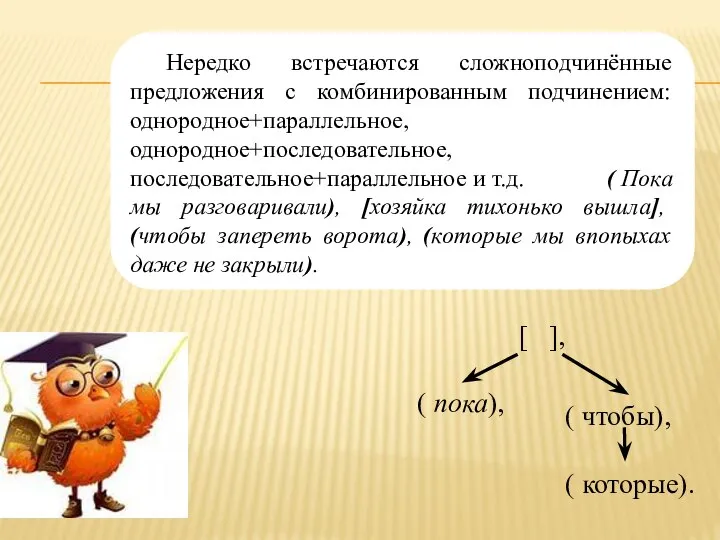 Нередко встречаются сложноподчинённые предложения с комбинированным подчинением: однородное+параллельное,однородное+последовательное,последовательное+параллельное и т.д. ( Пока