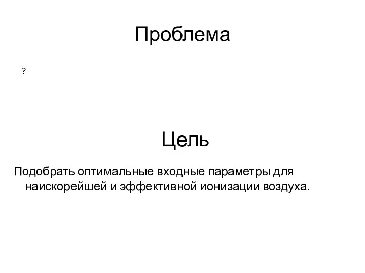 Проблема ? Цель Подобрать оптимальные входные параметры для наискорейшей и эффективной ионизации воздуха.