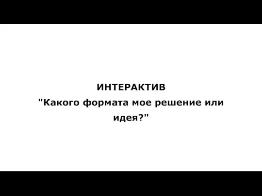 ИНТЕРАКТИВ "Какого формата мое решение или идея?"