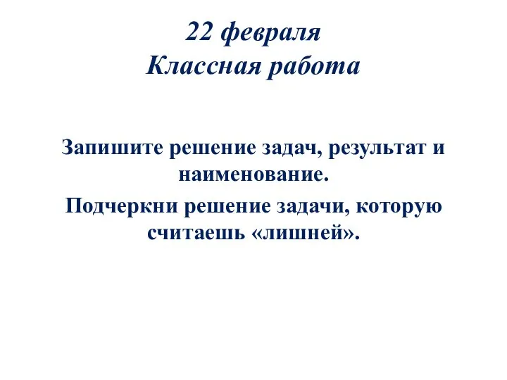 22 февраля Классная работа Запишите решение задач, результат и наименование. Подчеркни решение задачи, которую считаешь «лишней».