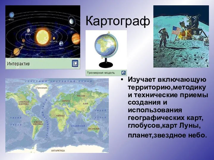 Картограф Изучает включающую территорию,методику и технические приемы создания и использования географических карт,глобусов,карт Луны,планет,звездное небо.