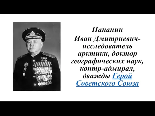 Папанин Иван Дмитриевич- исследователь арктики, доктор географических наук, контр-адмирал, дважды Герой Советского Союза