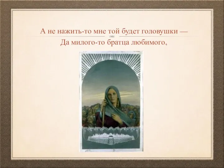 А не нажить-то мне той будет головушки — Да милого-то братца любимого,