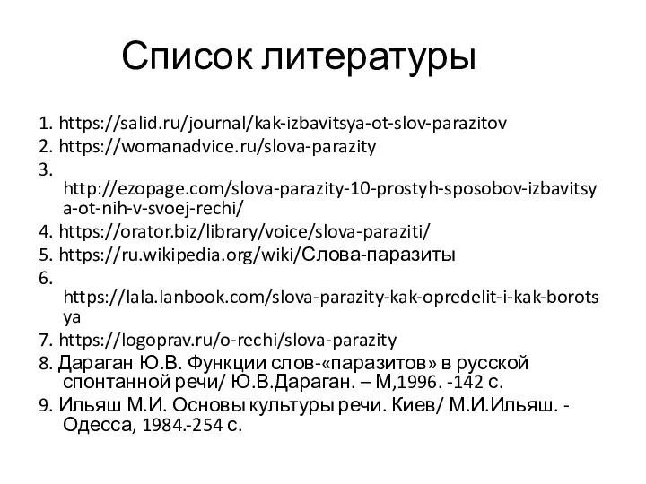 Список литературы 1. https://salid.ru/journal/kak-izbavitsya-ot-slov-parazitov 2. https://womanadvice.ru/slova-parazity 3. http://ezopage.com/slova-parazity-10-prostyh-sposobov-izbavitsya-ot-nih-v-svoej-rechi/ 4. https://orator.biz/library/voice/slova-paraziti/ 5. https://ru.wikipedia.org/wiki/Слова-паразиты