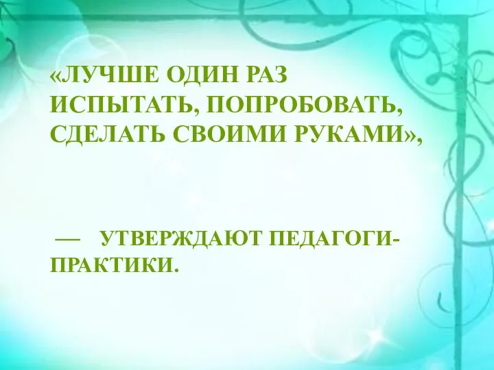 «ЛУЧШЕ ОДИН РАЗ ИСПЫТАТЬ, ПОПРОБОВАТЬ, СДЕЛАТЬ СВОИМИ РУКАМИ», — УТВЕРЖДАЮТ ПЕДАГОГИ-ПРАКТИКИ.