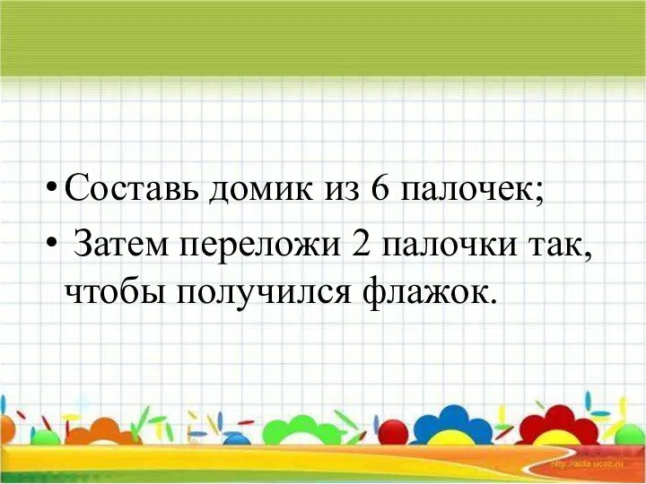 Составь домик из 6 палочек; Затем переложи 2 палочки так, чтобы получился флажок.