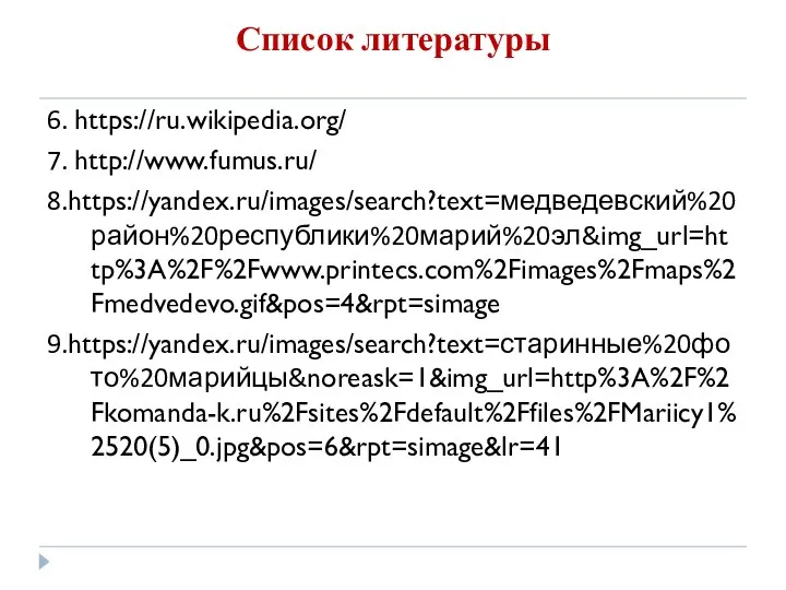 Список литературы 6. https://ru.wikipedia.org/ 7. http://www.fumus.ru/ 8.https://yandex.ru/images/search?text=медведевский%20район%20республики%20марий%20эл&img_url=http%3A%2F%2Fwww.printecs.com%2Fimages%2Fmaps%2Fmedvedevo.gif&pos=4&rpt=simage 9.https://yandex.ru/images/search?text=старинные%20фото%20марийцы&noreask=1&img_url=http%3A%2F%2Fkomanda-k.ru%2Fsites%2Fdefault%2Ffiles%2FMariicy1%2520(5)_0.jpg&pos=6&rpt=simage&lr=41