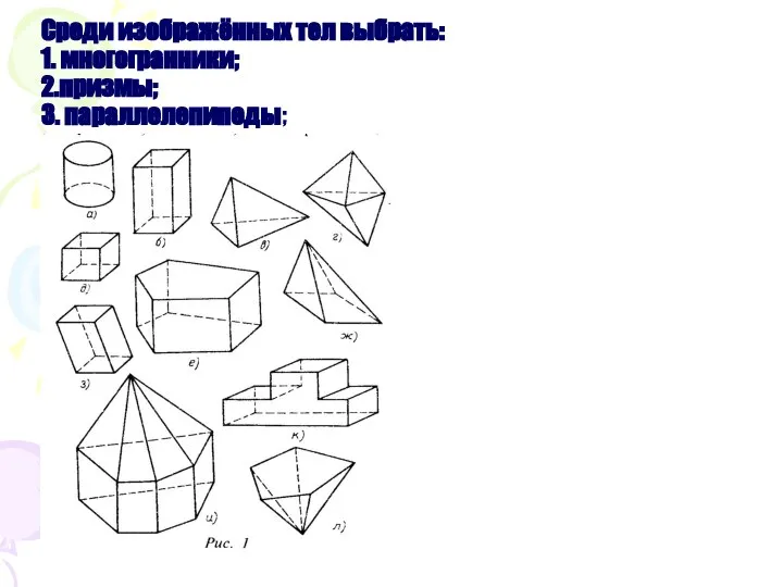 Среди изображённых тел выбрать: 1. многогранники; 2.призмы; 3. параллелепипеды;