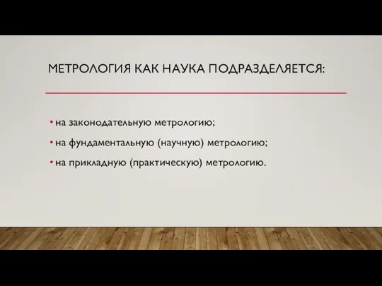 МЕТРОЛОГИЯ КАК НАУКА ПОДРАЗДЕЛЯЕТСЯ: на законодательную метрологию; на фундаментальную (научную) метрологию; на прикладную (практическую) метрологию.