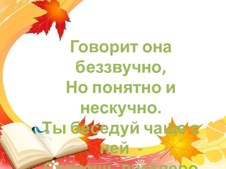 Говорит она беззвучно, Но понятно и нескучно. Ты беседуй чаще с ней - Станешь вчетверо умней.