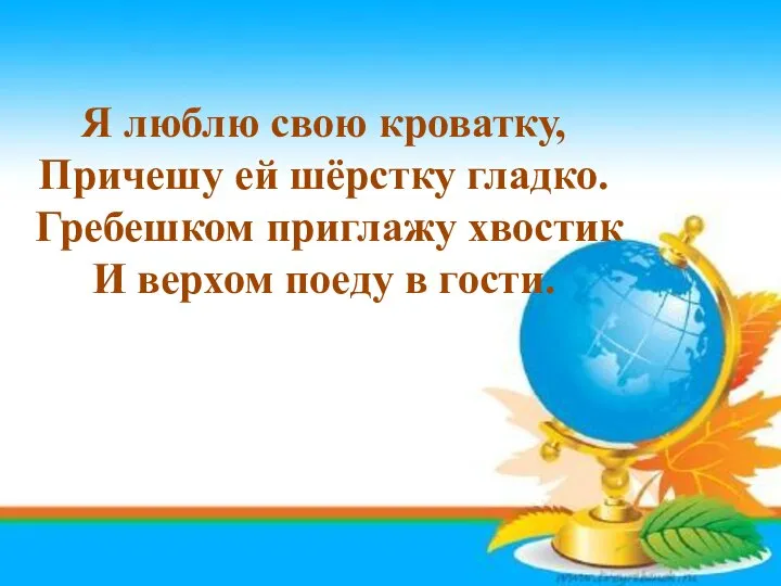 Я люблю свою кроватку, Причешу ей шёрстку гладко. Гребешком приглажу хвостик И верхом поеду в гости.