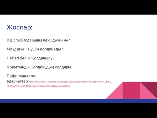 Жоспар: Кіріспе:Бағдаршам әдісі деген не? Мақсаты:Не үшін қолданады? Негізгі бөлім:Қолданылуы Қорытынды:Қолданудың салдары Пайдаланылған әдебиеттер:http://www.space-awareness.org/en/skills/assessment-tool-detail/traffic-light/ , https://www.tottington.bury.sch.uk/year-6/behaviour-system/