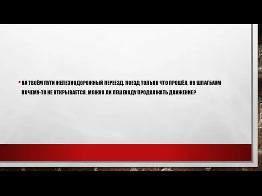 НА ТВОЁМ ПУТИ ЖЕЛЕЗНОДОРОЖНЫЙ ПЕРЕЕЗД. ПОЕЗД ТОЛЬКО ЧТО ПРОШЁЛ, НО ШЛАГБАУМ ПОЧЕМУ-ТО