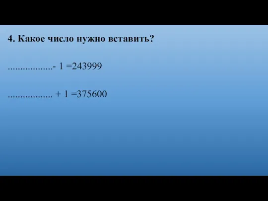 4. Какое число нужно вставить? ..................- 1 =243999 .................. + 1 =375600