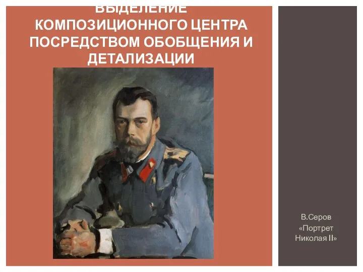 В.Серов «Портрет Николая II» ВЫДЕЛЕНИЕ КОМПОЗИЦИОННОГО ЦЕНТРА ПОСРЕДСТВОМ ОБОБЩЕНИЯ И ДЕТАЛИЗАЦИИ