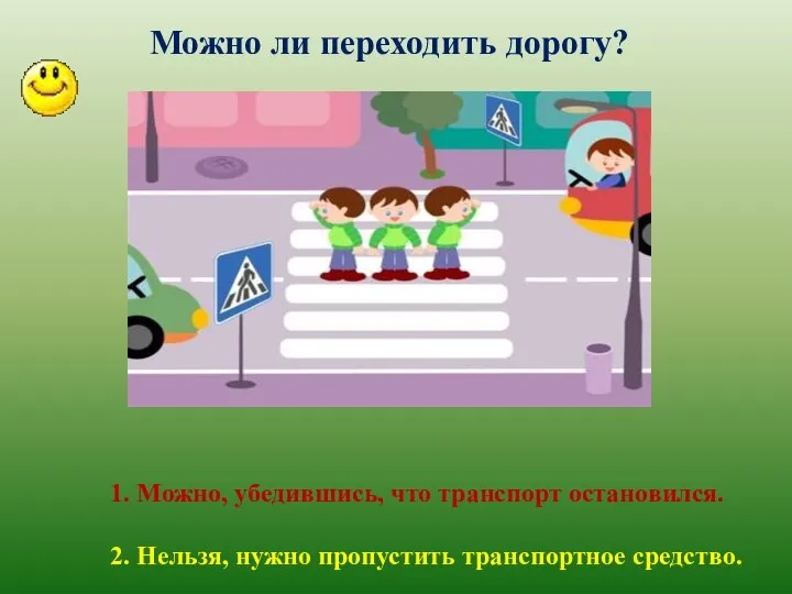 Можно ли переходить дорогу? 1. Можно, убедившись, что транспорт остановился. 2. Нельзя, нужно пропустить транспортное средство.