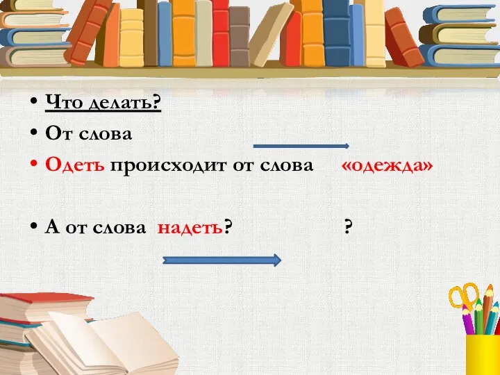 Что делать? От слова Одеть происходит от слова «одежда» А от слова надеть? ?