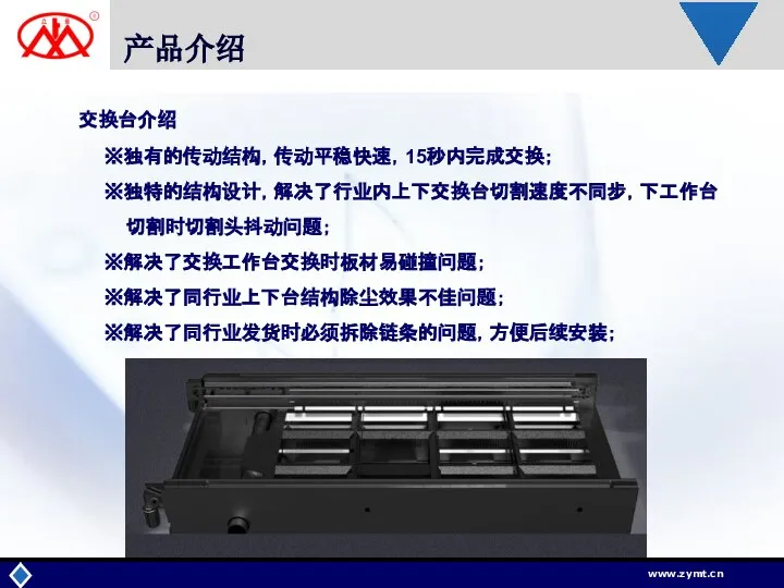 产品介绍 交换台介绍 ※独有的传动结构，传动平稳快速，15秒内完成交换； ※独特的结构设计，解决了行业内上下交换台切割速度不同步，下工作台 切割时切割头抖动问题； ※解决了交换工作台交换时板材易碰撞问题； ※解决了同行业上下台结构除尘效果不佳问题； ※解决了同行业发货时必须拆除链条的问题，方便后续安装；