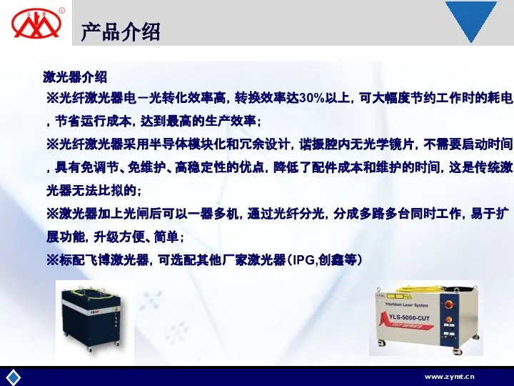 产品介绍 激光器介绍 ※光纤激光器电－光转化效率高，转换效率达30%以上，可大幅度节约工作时的耗电，节省运行成本，达到最高的生产效率； ※光纤激光器采用半导体模块化和冗余设计，谐振腔内无光学镜片，不需要启动时间，具有免调节、免维护、高稳定性的优点，降低了配件成本和维护的时间，这是传统激光器无法比拟的； ※激光器加上光闸后可以一器多机，通过光纤分光，分成多路多台同时工作，易于扩展功能，升级方便、简单； ※标配飞博激光器，可选配其他厂家激光器（IPG,创鑫等）