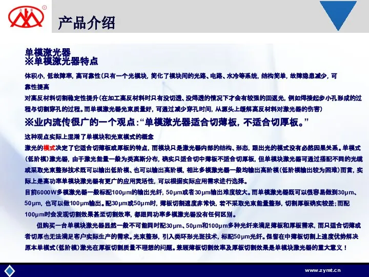 产品介绍 单模激光器 ※单模激光器特点 体积小，低故障率，高可靠性（只有一个光模块，简化了模块间的光路、电路、水冷等系统，结构简单，故障隐患减少，可 靠性提高 对高反材料切割稳定性提升（在加工高反材料时只有没切透、没焊透的情况下才会有较强的回返光，例如焊接起步小孔形成的过程与切割穿孔的过程。而单模激光器光束质量好，可通过减少穿孔时间，从源头上缓解高反材料对激光器的伤害） ※业内流传很广的一个观点：“单模激光器适合切薄板，不适合切厚板。” 这种观点实际上混淆了单模块和光束模式的概念 激光的模式决定了它适合切薄板或厚板的特点，而模块只是激光器内部的结构、形态，跟出光的模式没有必然因果关系。单模式（低阶模）激光器，由于激光能量一般为类高斯分布，确实只适合切中薄板不适合切厚板，但单模块激光器可通过搭配不同的光缆或采取光束整形技术既可以输出低阶模、也可以输出高阶模，相比多模激光器一般均输出高阶模（低阶模输出较为困难）而言，实际上是高功率单模块激光器有更广的应用灵活性，可以根据实际应用需求进行选择。 目前6000W多模激光器一般标配100μm的输出光纤，50μm或者30μm输出难度较大。而单模激光器既可以很容易做到30μm、50μm，也可以做100μm输出。配30μm或50μm时，薄板切割速度非常快，若不采取光束能量整形，切割厚板确实较差；而配100μm时会发现切割效果甚至切割效率，都跟同功率多模激光器没有任何区别。 但购买一台单模块激光器显然一般不可能同时配30μm、50μm和100μm多种光纤来满足薄板和厚板需求，而只适合切薄或者切厚也无法满足客户实际生产的需求。光束整形，引入类环形光斑技术，标配50μm光纤。保留在中薄板切割上速度优势解决原本单模式（低阶模）激光在厚板切割质量不理想的问题。兼顾薄板切割效率及厚板切割效果是单模块激光器的重大意义！