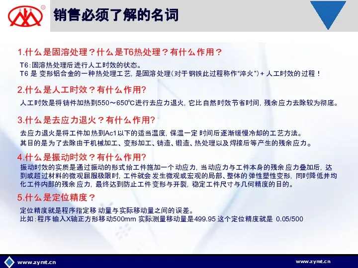 销售必须了解的名词 www.zymt.cn 1.什么是固溶处理？什么是T6热处理？有什么作用？ T6：固溶热处理后进行人工时效的状态。 T6 是 变形铝合金的一种热处理工艺，是固溶处理（对于钢铁此过程称作“淬火”）+ 人工时效的过程！ 2.什么是人工时效？有什么作用? 3.什么是去应力退火？有什么作用? 人工时效是将铸件加热到550～650℃进行去应力退火，它比自然时效节省时间，残余应力去除较为彻底。 去应力退火是将工件加热到Ac1以下的适当温度，保温一定时间后逐渐缓慢冷却的工艺方法。