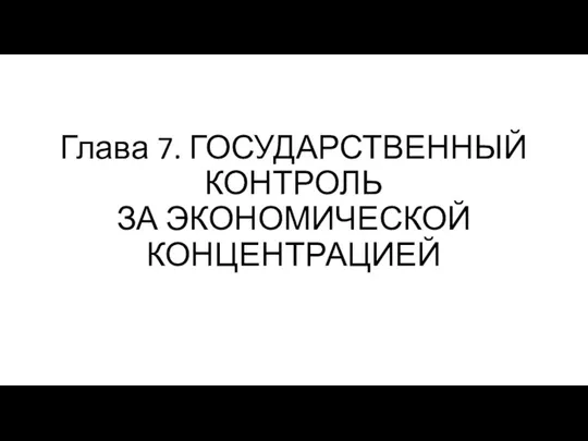 Глава 7. ГОСУДАРСТВЕННЫЙ КОНТРОЛЬ ЗА ЭКОНОМИЧЕСКОЙ КОНЦЕНТРАЦИЕЙ