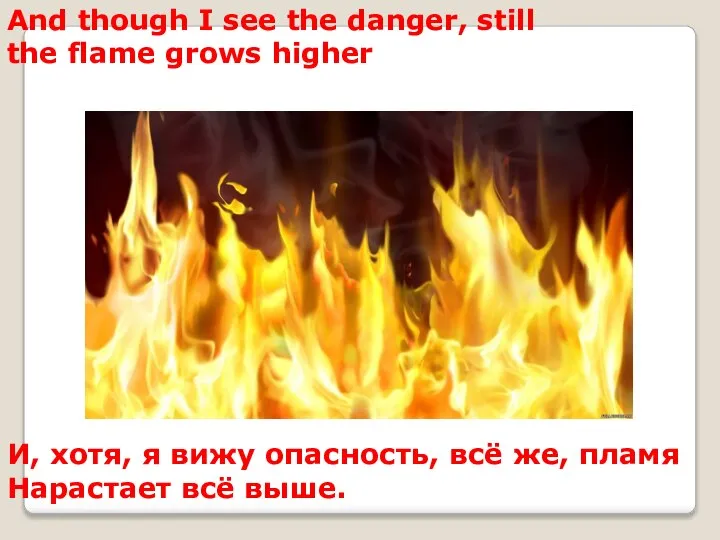And though I see the danger, still the flame grows higher И,