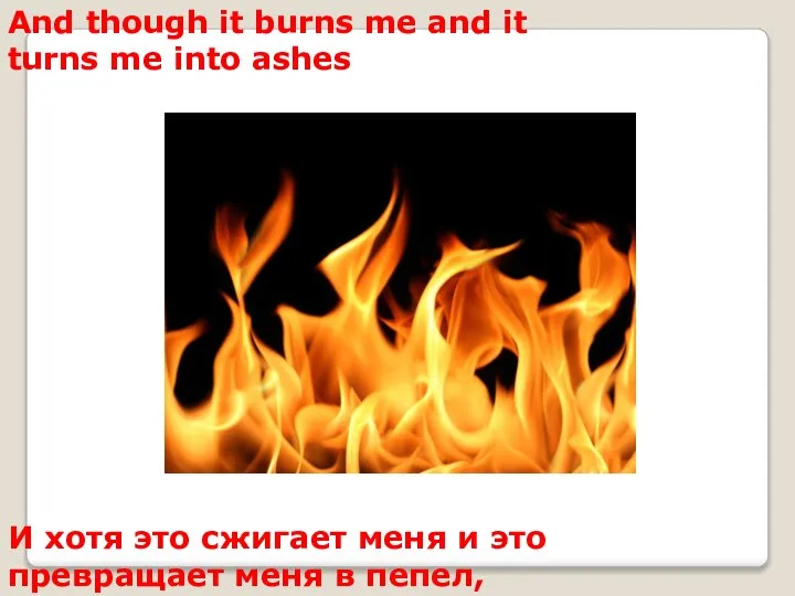And though it burns me and it turns me into ashes И