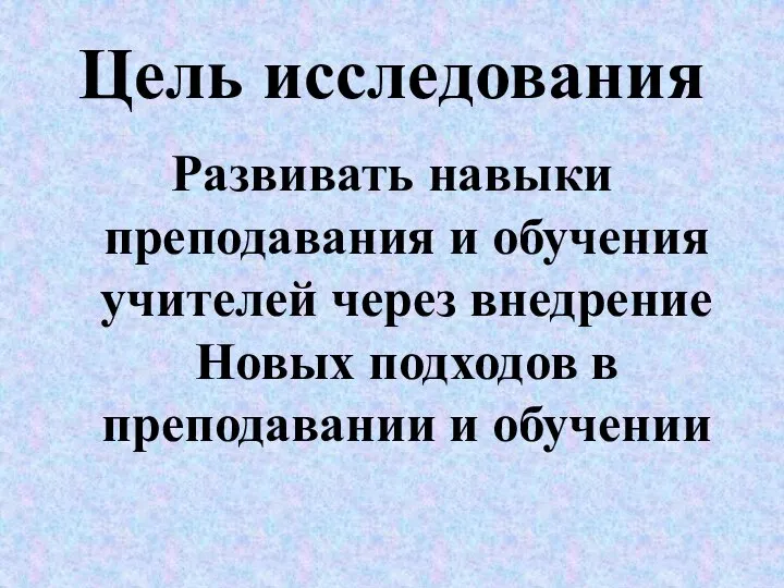 Цель исследования Развивать навыки преподавания и обучения учителей через внедрение Новых подходов в преподавании и обучении