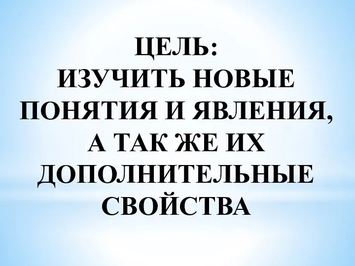 ЦЕЛЬ: ИЗУЧИТЬ НОВЫЕ ПОНЯТИЯ И ЯВЛЕНИЯ, А ТАК ЖЕ ИХ ДОПОЛНИТЕЛЬНЫЕ СВОЙСТВА