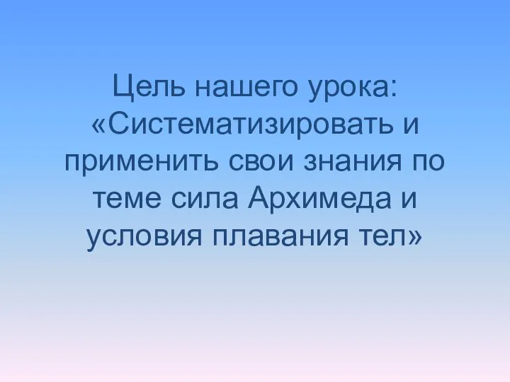 Цель нашего урока: «Систематизировать и применить свои знания по теме сила Архимеда и условия плавания тел»