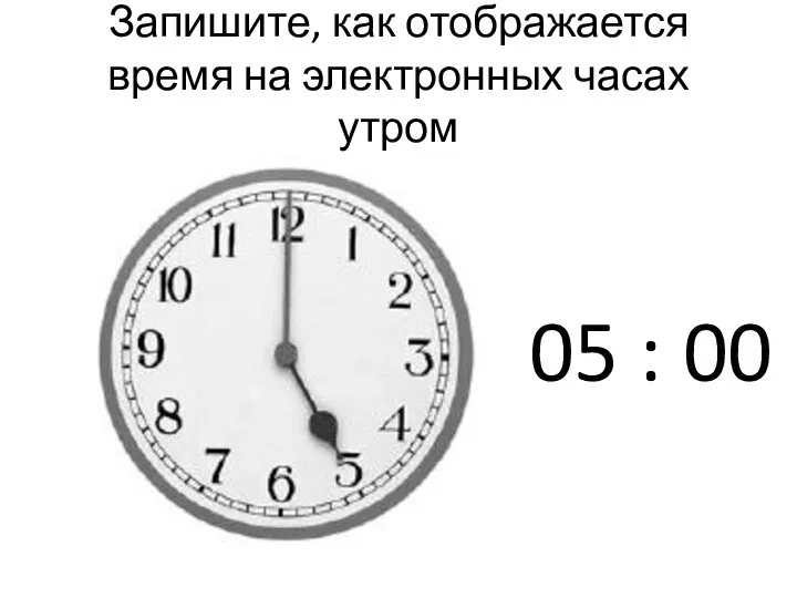 Запишите, как отображается время на электронных часах утром 05 : 00