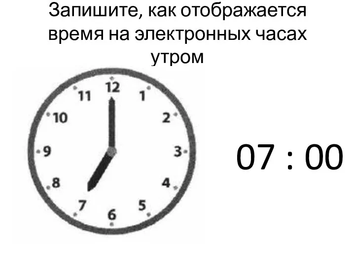 Запишите, как отображается время на электронных часах утром 07 : 00