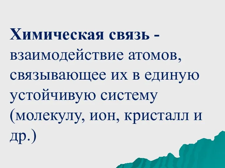 Химическая связь - взаимодействие атомов, связывающее их в единую устойчивую систему (молекулу, ион, кристалл и др.)