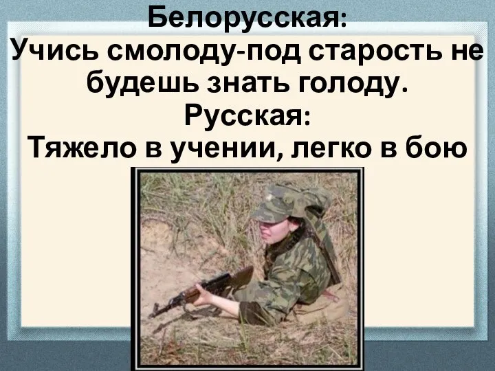 Белорусская: Учись смолоду-под старость не будешь знать голоду. Русская: Тяжело в учении, легко в бою