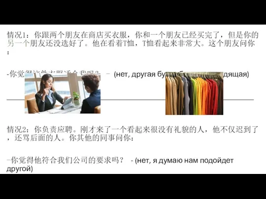 情况1：你跟两个朋友在商店买衣服，你和一个朋友已经买完了，但是你的另一个朋友还没选好了。他在看着T恤，T恤看起来非常大。这个朋友问你： -你觉得这件衣服适合我吗？ - (нет, другая будет более подходящая) ________________________________________________________________ 情况2：你负责应聘。刚才来了一个看起来很没有礼貌的人，他不仅迟到了，还骂后面的人。你其他的同事问你： -你觉得他符合我们公司的要求吗？ -