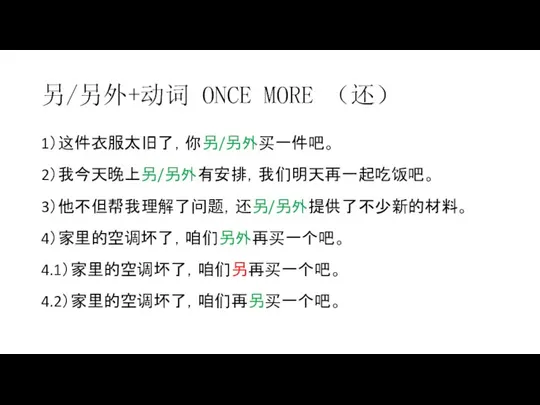 另/另外+动词 ONCE MORE （还） 1）这件衣服太旧了，你另/另外买一件吧。 2）我今天晚上另/另外有安排，我们明天再一起吃饭吧。 3）他不但帮我理解了问题，还另/另外提供了不少新的材料。 4）家里的空调坏了，咱们另外再买一个吧。 4.1）家里的空调坏了，咱们另再买一个吧。 4.2）家里的空调坏了，咱们再另买一个吧。