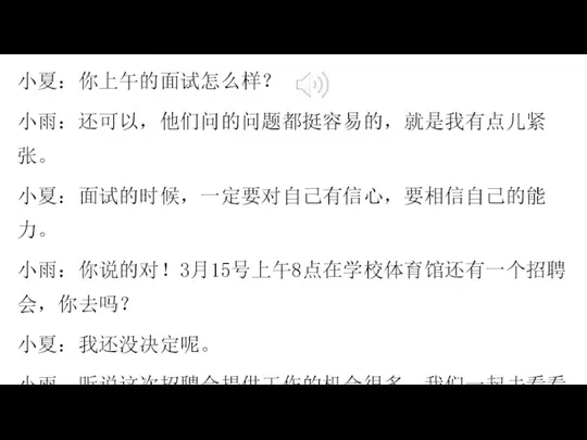 小夏：你上午的面试怎么样？ 小雨：还可以，他们问的问题都挺容易的，就是我有点儿紧张。 小夏：面试的时候，一定要对自己有信心，要相信自己的能力。 小雨：你说的对！3月15号上午8点在学校体育馆还有一个招聘会，你去吗？ 小夏：我还没决定呢。 小雨：听说这次招聘会提供工作的机会很多，我们一起去看看吧。