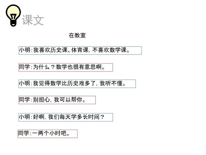 在教室 小明：我喜欢历史课、体育课，不喜欢数学课。 同学：为什么？数学也很有意思啊。 小明：我觉得数学比历史难多了，我听不懂。 同学：别担心，我可以帮你。 小明：好啊，我们每天学多长时间？ 同学：一两个小时吧。