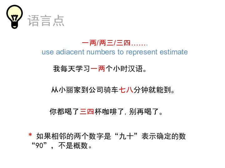 语言点 一两/两三/三四……. use adiacent numbers to represent estimate 我每天学习一两个小时汉语。 从小丽家到公司骑车七八分钟就能到。 你都喝了三四杯咖啡了，别再喝了。 * 如果相邻的两个数字是“九十”表示确定的数“90”，不是概数。