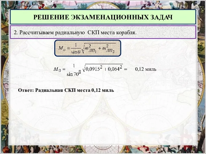 РЕШЕНИЕ ЭКЗАМЕНАЦИОННЫХ ЗАДАЧ 2. Рассчитываем радиальную СКП места корабля. 0,12 миль Ответ: