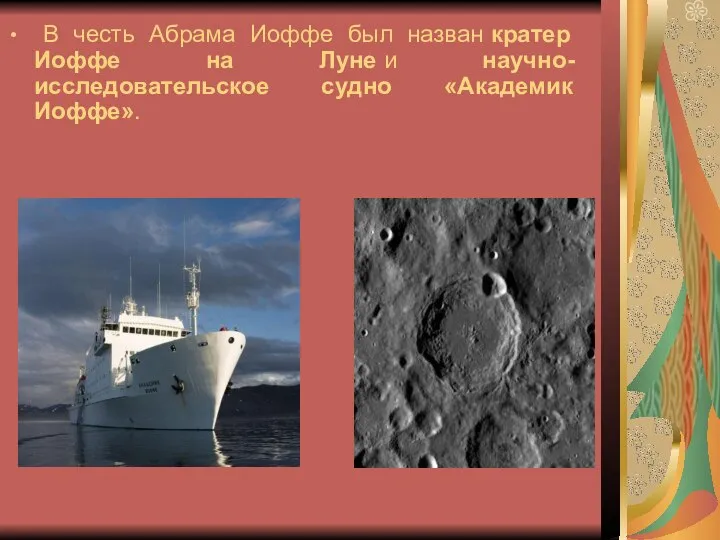 В честь Абрама Иоффе был назван кратер Иоффе на Луне и научно-исследовательское судно «Академик Иоффе».