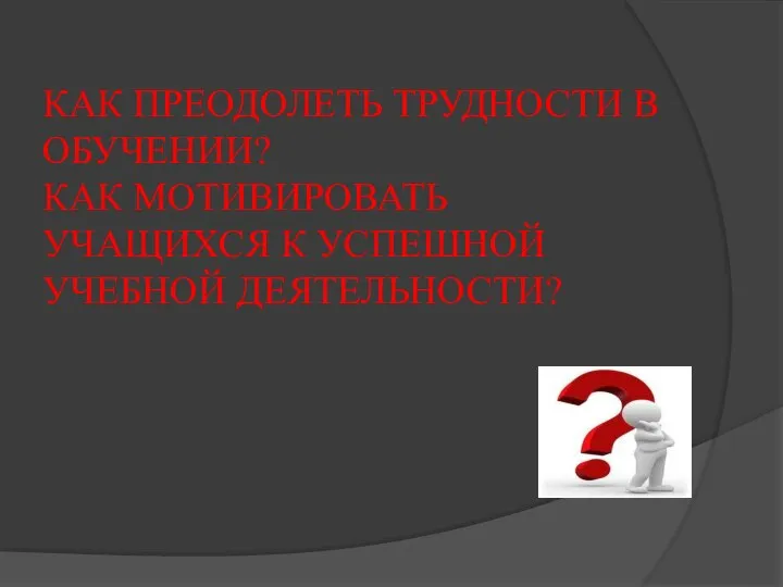 КАК ПРЕОДОЛЕТЬ ТРУДНОСТИ В ОБУЧЕНИИ? КАК МОТИВИРОВАТЬ УЧАЩИХСЯ К УСПЕШНОЙ УЧЕБНОЙ ДЕЯТЕЛЬНОСТИ?