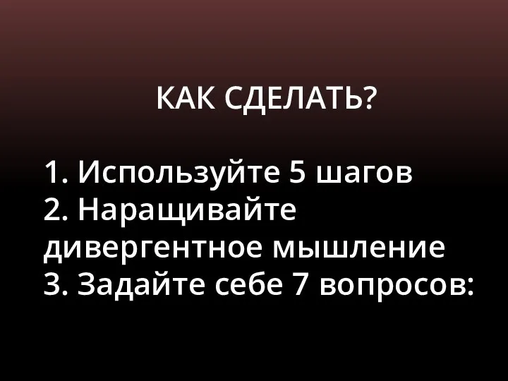 КАК СДЕЛАТЬ? 1. Используйте 5 шагов 2. Наращивайте дивергентное мышление 3. Задайте себе 7 вопросов: