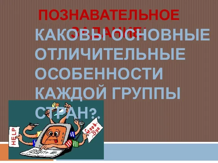 ПОЗНАВАТЕЛЬНОЕ ЗАДАНИЕ! КАКОВЫ ОСНОВНЫЕ ОТЛИЧИТЕЛЬНЫЕ ОСОБЕННОСТИ КАЖДОЙ ГРУППЫ СТРАН?.