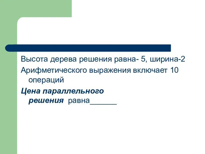 Высота дерева решения равна- 5, ширина-2 Арифметического выражения включает 10 операций Цена параллельного решения равна______