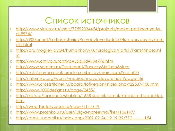 Список источников http://www.virtuzor.ru/users/77599034454/projects/maket-peshhernye-lyudi-8974/ http://900igr.net/kartinki/istorija/Pervobytnye-ljudi-2/ZHizn-pervobytnykh-ljudej.html http://bru.mogilev.by:84/humanitary/Kulturologiya/Parts1/Parts4/index.htm http://www.chtivo.ru/chtivo=3&bkid=994776.htm http://www.samtrm.ru/Document/?over=y&inflh=n&str=n http://sch7.novogrudok.grodno.unibel.by/main.aspx?uid=620 http://internika.org/works/vneurochnaya-deyatelnost?page=36 http://www.crossstitcher.ru/board/lofiversion/index.php/t22537-100.html http://www.1000designs.ru/page/2455/ http://kbts.ru/foposhop/shablon/1658-sbornik-ramok-krasnaja-shapochka.html http://web-fantasy.ucoz.ru/news/111-0-19 http://www.proshkolu.ru/user/Olg-a-ndreevna/file/1106147/ http://ramki.superall.ru/index.php/2009-09-24-12-19-39/712---------154